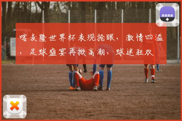 喀麦隆世界杯表现抢眼，激情四溢，足球盛宴再掀高潮，球迷狂欢