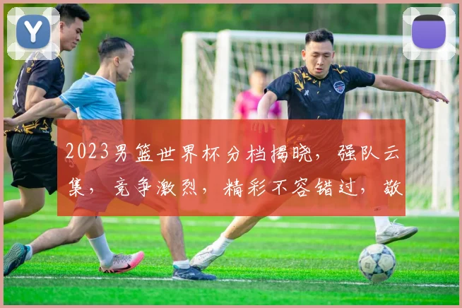 2023男篮世界杯分档揭晓，强队云集，竞争激烈，精彩不容错过，敬请期待