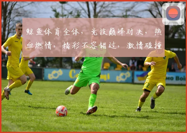 鲸鱼体育全体，竞技巅峰对决，热血燃情，精彩不容错过，激情碰撞，共赴体育盛宴
