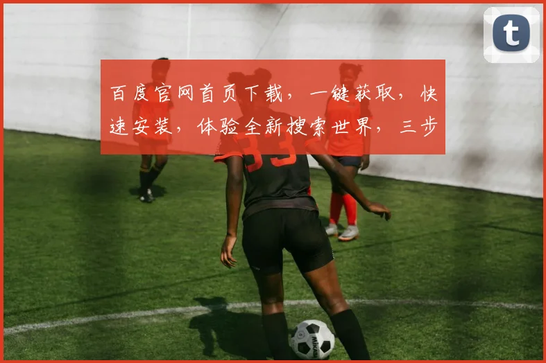 百度官网首页下载，一键获取，快速安装，体验全新搜索世界，三步轻松搞定，不容错过