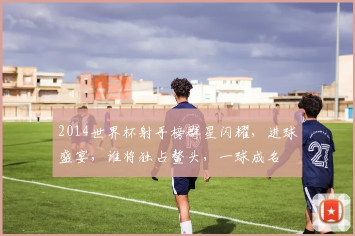 2014世界杯射手榜群星闪耀，进球盛宴，谁将独占鳌头，一球成名