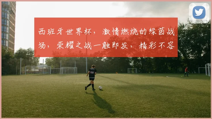 西班牙世界杯，激情燃烧的绿茵战场，荣耀之战一触即发，精彩不容错过
